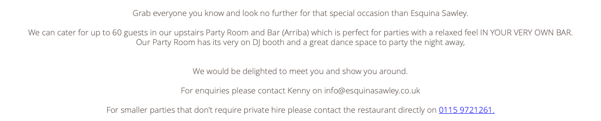  Grab everyone you know and look no further for that special occasion than Esquina Sawley. We can cater for up to 60 guests in our upstairs Party Room and Bar (Arriba) which is perfect for parties with a relaxed feel IN YOUR VERY OWN BAR. Our Party Room has its very on DJ booth and a great dance space to party the night away, We would be delighted to meet you and show you around. For enquiries please contact Kenny on info@esquinasawley.co.uk For smaller parties that don’t require private hire please contact the restaurant directly on 0115 9721261. 